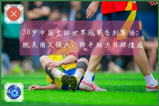 30岁中国女排世界冠军告别赛场：既美丽又强大，郎平助力其辉煌成就