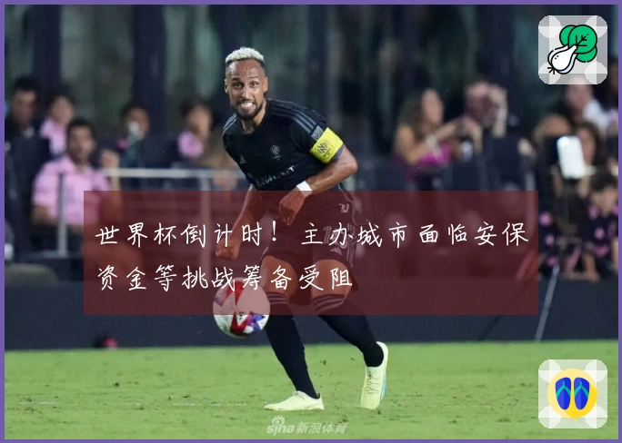 世界杯倒计时！主办城市面临安保资金等挑战筹备受阻