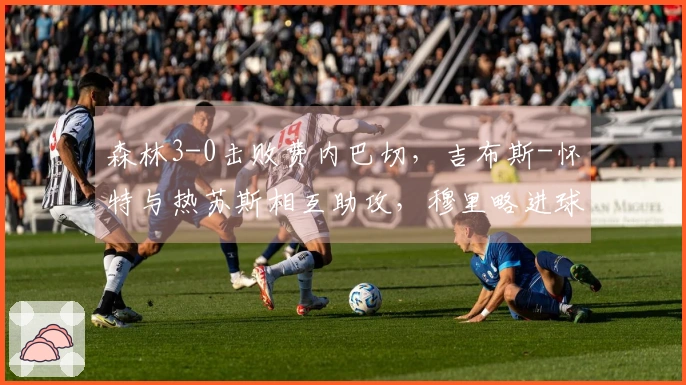 森林3-0击败费内巴切，吉布斯-怀特与热苏斯相互助攻，穆里略进球