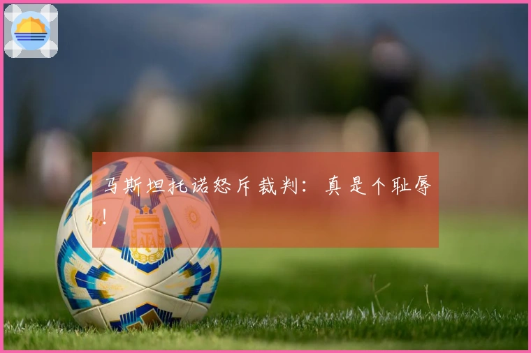 马斯坦托诺怒斥裁判：真是个耻辱！