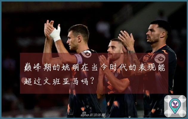 巅峰期的姚明在当今时代的表现能超过文班亚马吗？