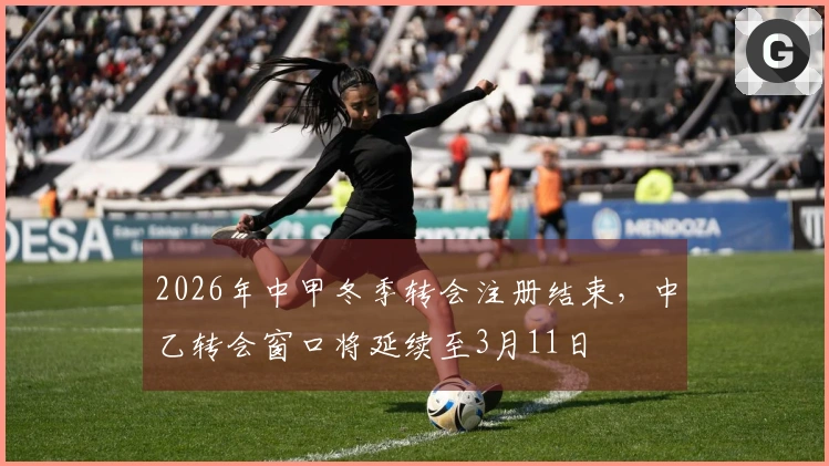 2026年中甲冬季转会注册结束，中乙转会窗口将延续至3月11日