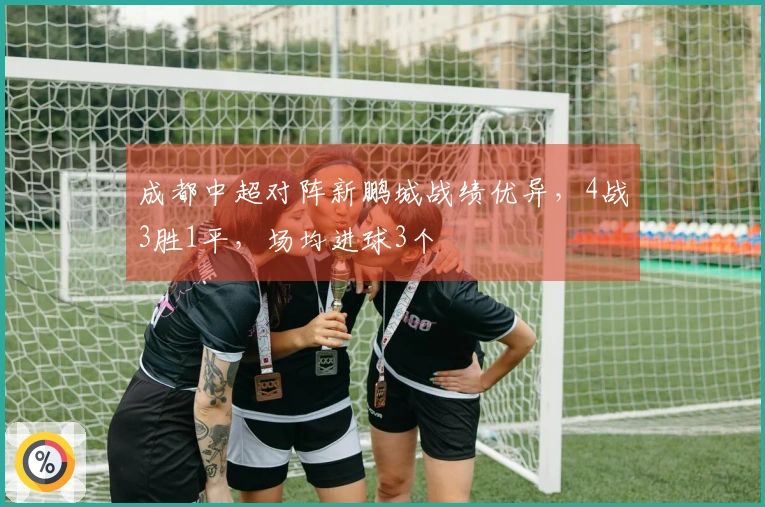 成都中超对阵新鹏城战绩优异，4战3胜1平，场均进球3个