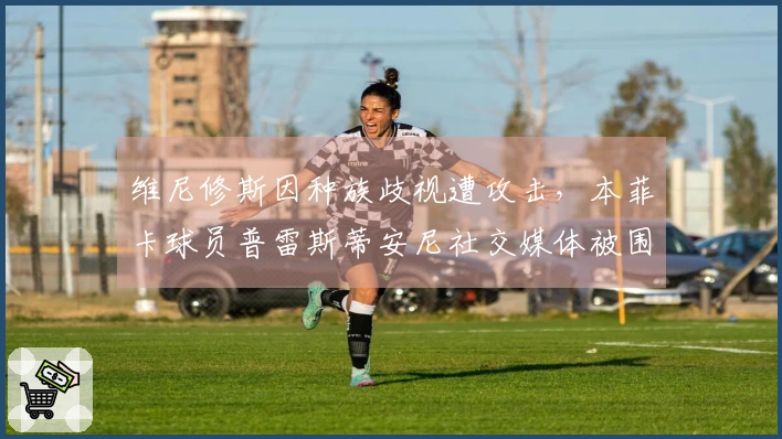 维尼修斯因种族歧视遭攻击，本菲卡球员普雷斯蒂安尼社交媒体被围攻