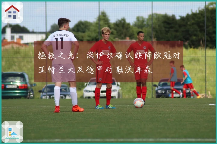 拯救之光：诺伊尔确认缺阵欧冠对亚特兰大及德甲对勒沃库森
