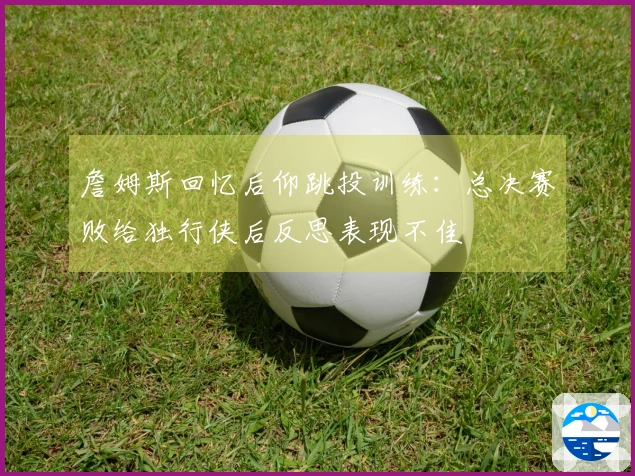 詹姆斯回忆后仰跳投训练：总决赛败给独行侠后反思表现不佳