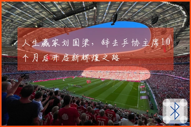 人生赢家刘国梁，辞去乒协主席10个月后开启新辉煌之路