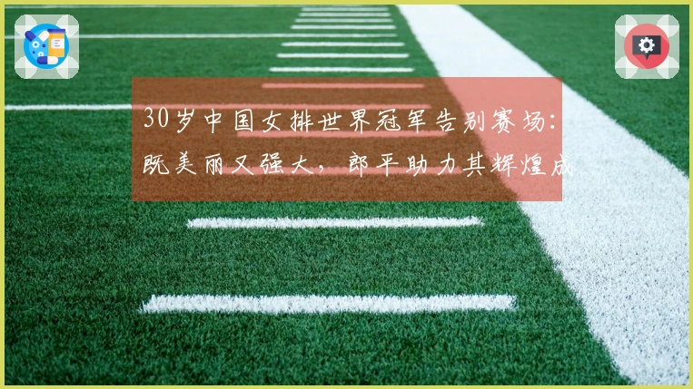 30岁中国女排世界冠军告别赛场：既美丽又强大，郎平助力其辉煌成就